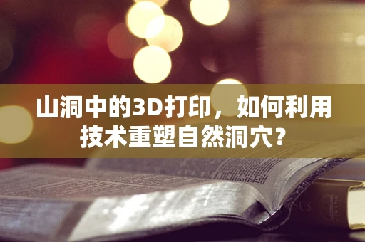 山洞中的3D打印，如何利用技术重塑自然洞穴？