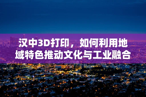 汉中3D打印，如何利用地域特色推动文化与工业融合创新？