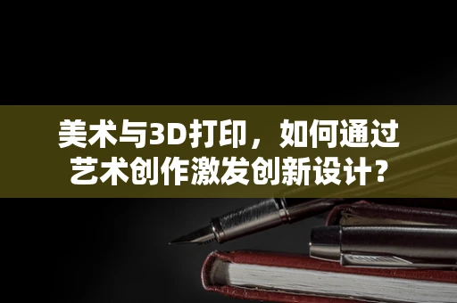 美术与3D打印，如何通过艺术创作激发创新设计？
