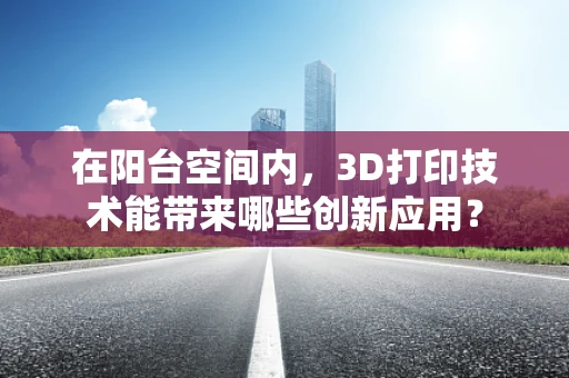 在阳台空间内，3D打印技术能带来哪些创新应用？