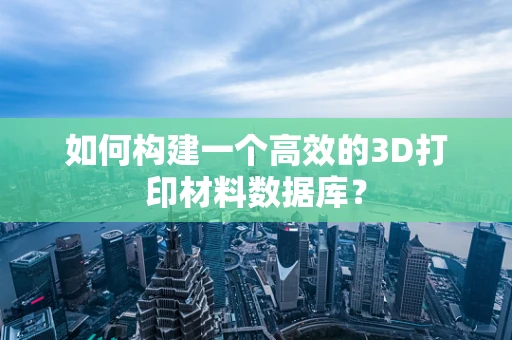 如何构建一个高效的3D打印材料数据库？