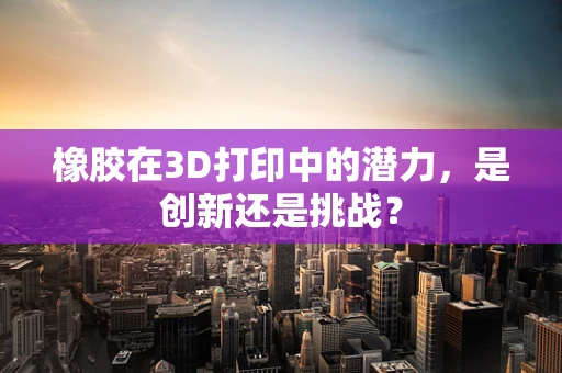 橡胶在3D打印中的潜力，是创新还是挑战？