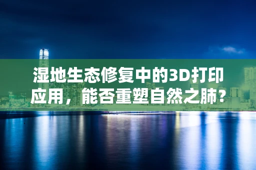湿地生态修复中的3D打印应用，能否重塑自然之肺？