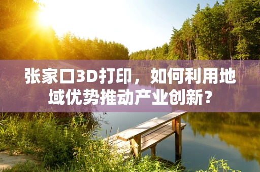 张家口3D打印，如何利用地域优势推动产业创新？