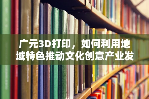 广元3D打印，如何利用地域特色推动文化创意产业发展？