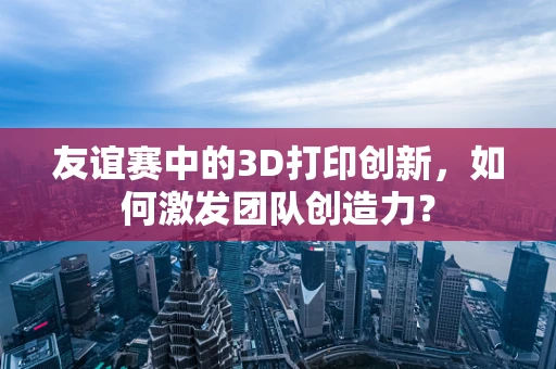 友谊赛中的3D打印创新，如何激发团队创造力？