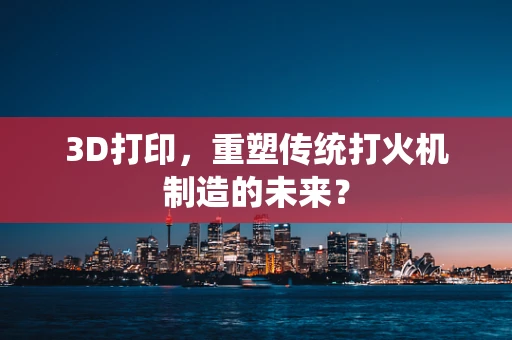 3D打印，重塑传统打火机制造的未来？