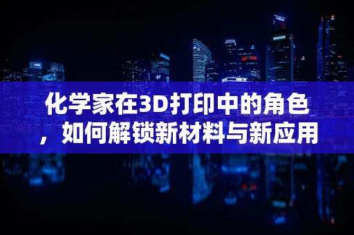 化学家在3D打印中的角色，如何解锁新材料与新应用？