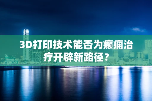 3D打印技术能否为癫痫治疗开辟新路径？