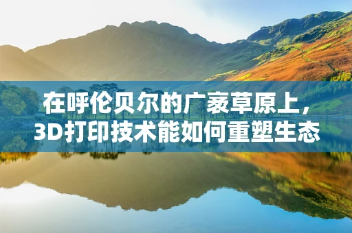 在呼伦贝尔的广袤草原上，3D打印技术能如何重塑生态与文化的未来？