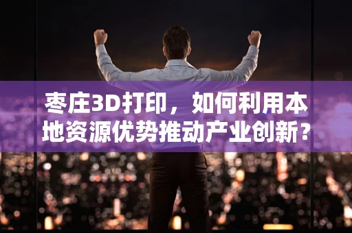 枣庄3D打印，如何利用本地资源优势推动产业创新？