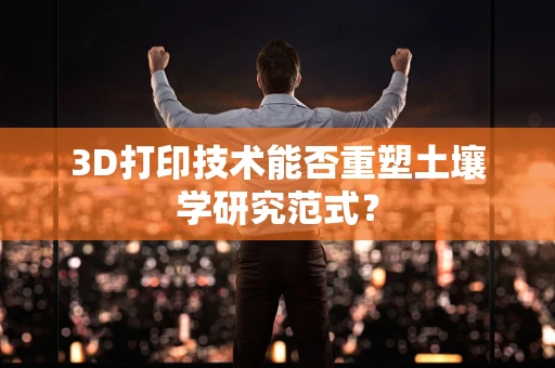 3D打印技术能否重塑土壤学研究范式？