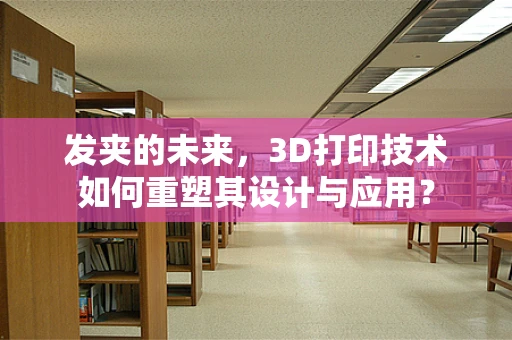发夹的未来，3D打印技术如何重塑其设计与应用？