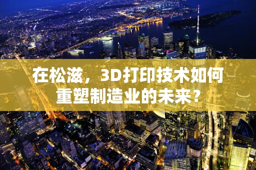 在松滋，3D打印技术如何重塑制造业的未来？