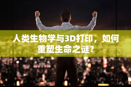 人类生物学与3D打印，如何重塑生命之谜？
