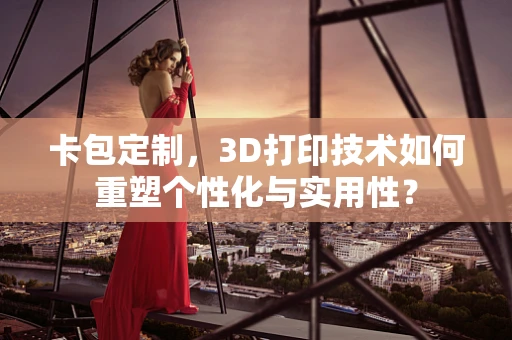 卡包定制，3D打印技术如何重塑个性化与实用性？