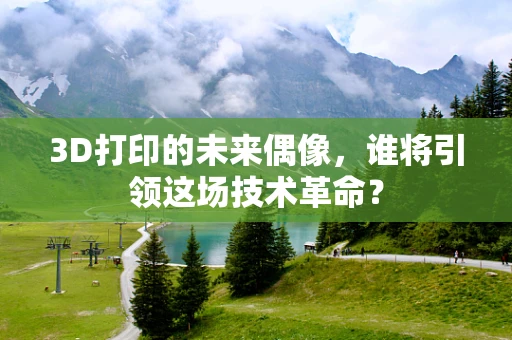 3D打印的未来偶像，谁将引领这场技术革命？