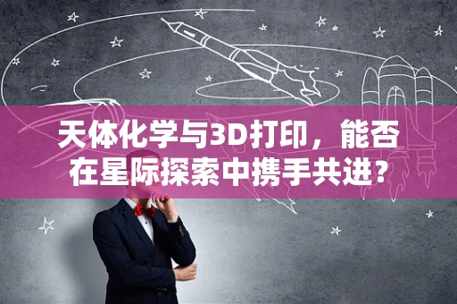 天体化学与3D打印，能否在星际探索中携手共进？