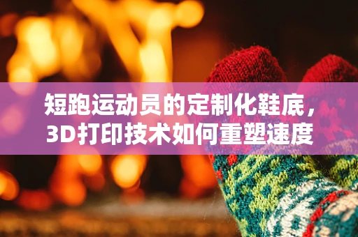 短跑运动员的定制化鞋底，3D打印技术如何重塑速度与舒适？