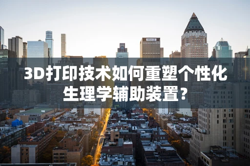3D打印技术如何重塑个性化生理学辅助装置？