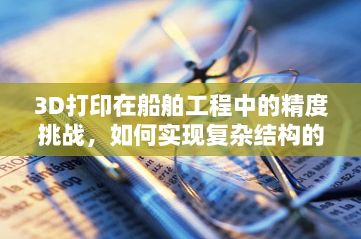 3D打印在船舶工程中的精度挑战，如何实现复杂结构的精确制造？