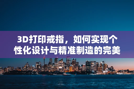 3D打印戒指，如何实现个性化设计与精准制造的完美结合？