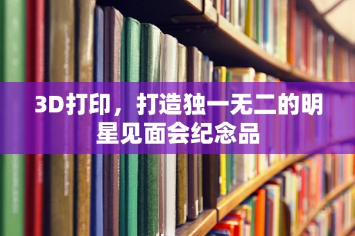 3D打印，打造独一无二的明星见面会纪念品