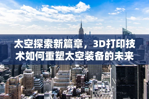 太空探索新篇章，3D打印技术如何重塑太空装备的未来？