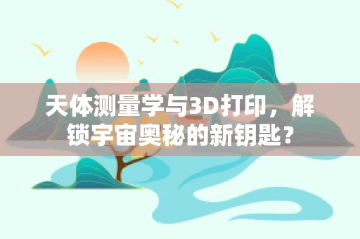 天体测量学与3D打印，解锁宇宙奥秘的新钥匙？