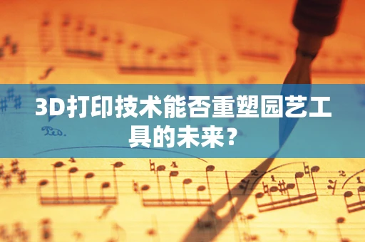 3D打印技术能否重塑园艺工具的未来？