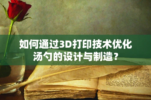 如何通过3D打印技术优化汤勺的设计与制造？