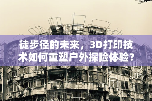 徒步径的未来，3D打印技术如何重塑户外探险体验？
