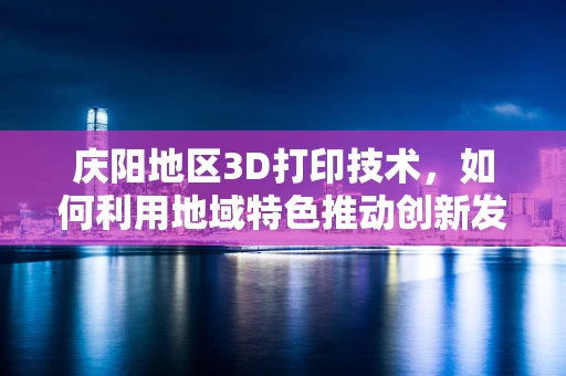 庆阳地区3D打印技术，如何利用地域特色推动创新发展？
