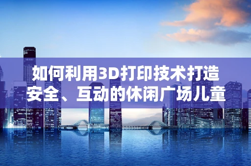 如何利用3D打印技术打造安全、互动的休闲广场儿童游乐区？