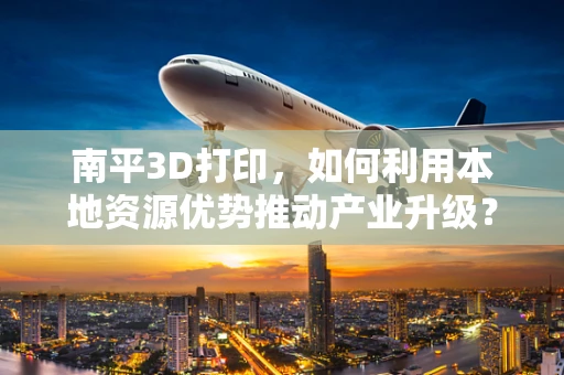 南平3D打印，如何利用本地资源优势推动产业升级？