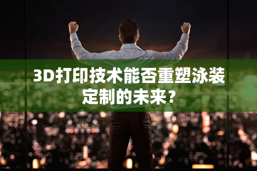 3D打印技术能否重塑泳装定制的未来？