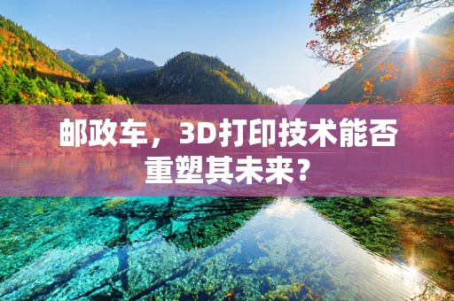 邮政车，3D打印技术能否重塑其未来？