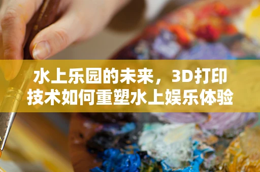 水上乐园的未来，3D打印技术如何重塑水上娱乐体验？