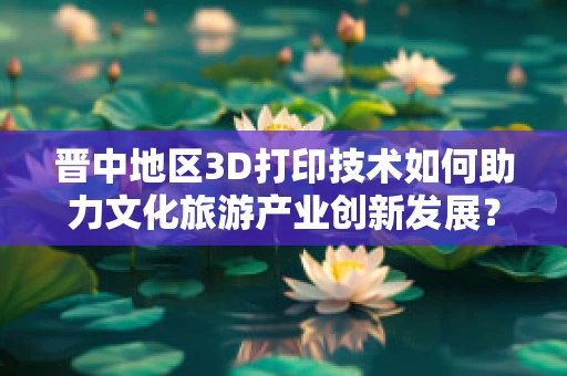 晋中地区3D打印技术如何助力文化旅游产业创新发展？