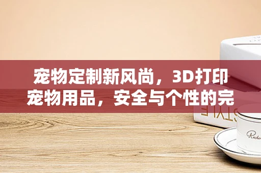 宠物定制新风尚，3D打印宠物用品，安全与个性的完美融合？