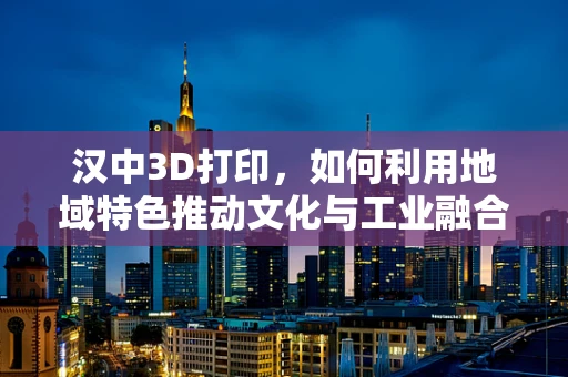 汉中3D打印，如何利用地域特色推动文化与工业融合创新？