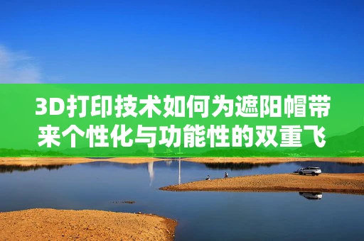 3D打印技术如何为遮阳帽带来个性化与功能性的双重飞跃？