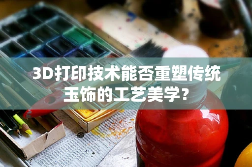 3D打印技术能否重塑传统玉饰的工艺美学？