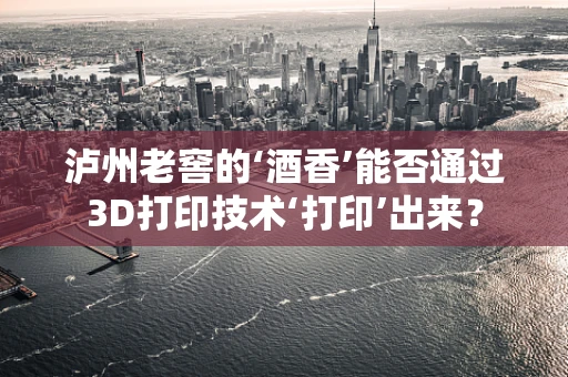 泸州老窖的‘酒香’能否通过3D打印技术‘打印’出来？