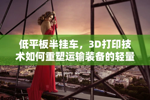 低平板半挂车，3D打印技术如何重塑运输装备的轻量化与强度平衡？