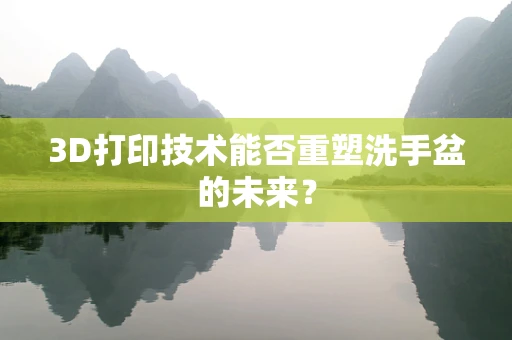 3D打印技术能否重塑洗手盆的未来？