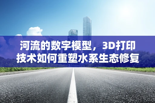河流的数字模型，3D打印技术如何重塑水系生态修复？