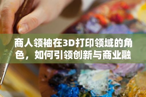 商人领袖在3D打印领域的角色，如何引领创新与商业融合？