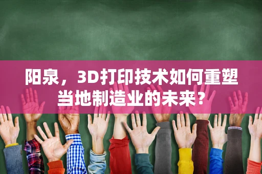 阳泉，3D打印技术如何重塑当地制造业的未来？