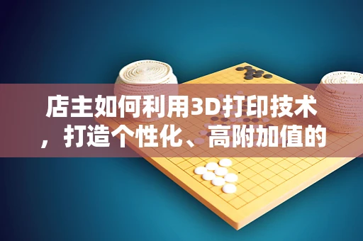 店主如何利用3D打印技术，打造个性化、高附加值的购物体验？